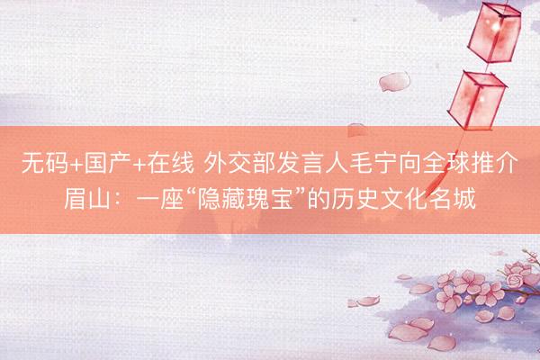 无码+国产+在线 外交部发言人毛宁向全球推介眉山：一座“隐藏瑰宝”的历史文化名城