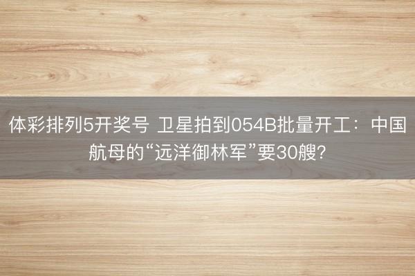 体彩排列5开奖号 卫星拍到054B批量开工：中国航母的“远洋御林军”要30艘？