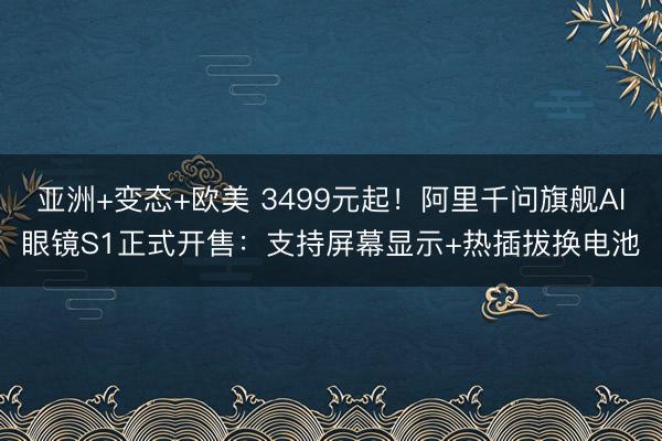 亚洲+变态+欧美 3499元起！阿里千问旗舰AI眼镜S1正式开售：支持屏幕显示+热插拔换电池