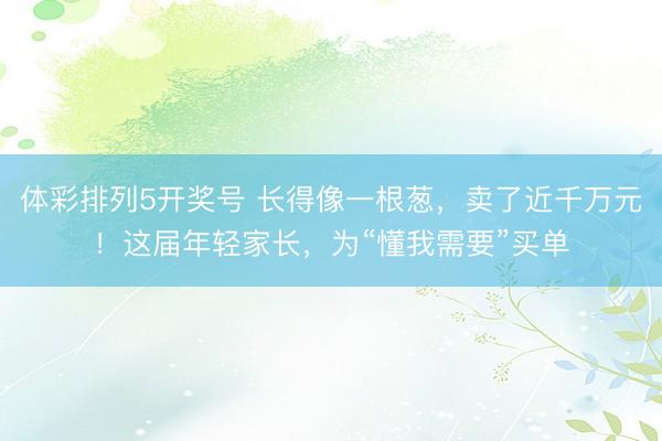 体彩排列5开奖号 长得像一根葱，卖了近千万元！这届年轻家长，为“懂我需要”买单