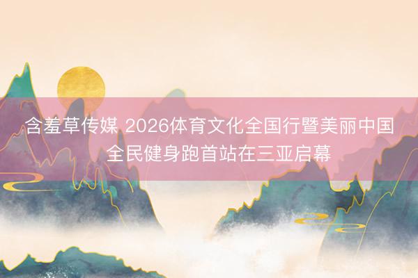 含羞草传媒 2026体育文化全国行暨美丽中国・全民健身跑首站在三亚启幕
