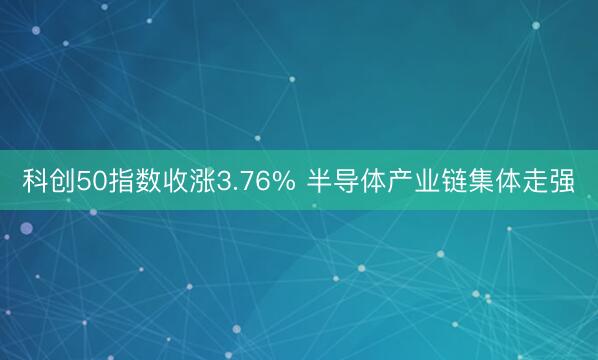 科创50指数收涨3.76% 半导体产业链集体走强