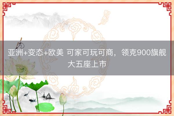 亚洲+变态+欧美 可家可玩可商，领克900旗舰大五座上市