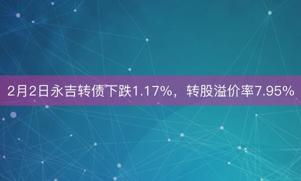 2月2日永吉转债下跌1.17%，转股溢价率7.95%
