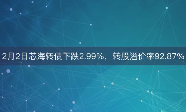 2月2日芯海转债下跌2.99%，转股溢价率92.87%