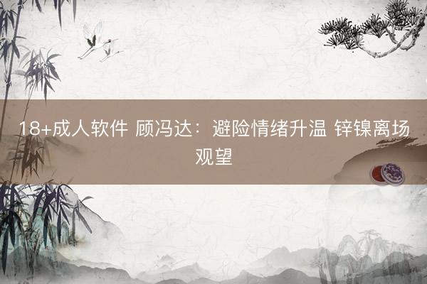 18+成人软件 顾冯达：避险情绪升温 锌镍离场观望