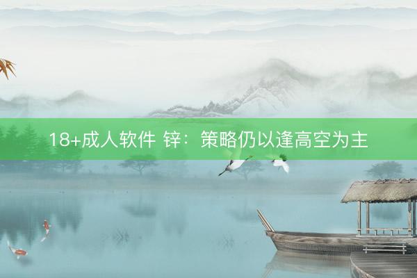 18+成人软件 锌：策略仍以逢高空为主
