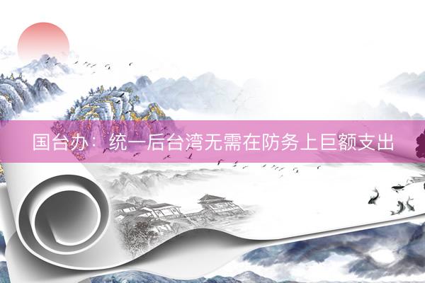 国台办：统一后台湾无需在防务上巨额支出