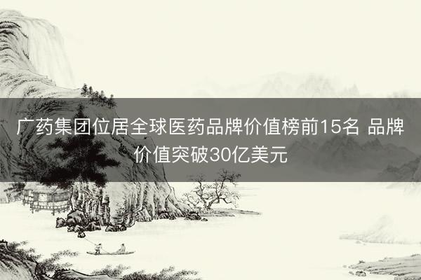 广药集团位居全球医药品牌价值榜前15名 品牌价值突破30亿美元