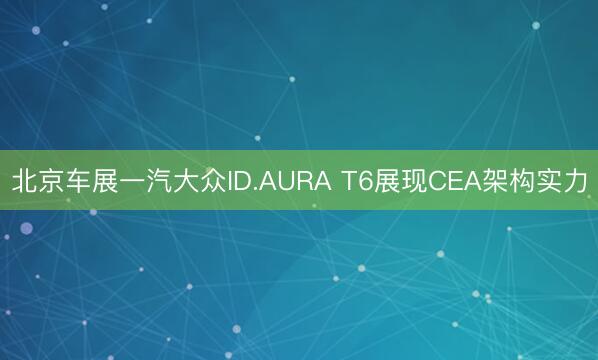北京车展一汽大众ID.AURA T6展现CEA架构实力