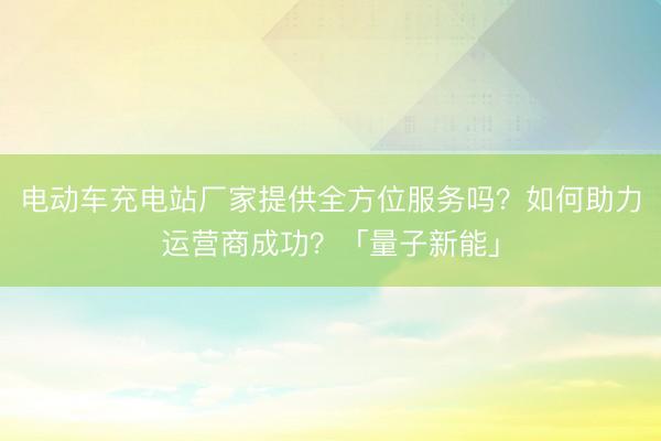 电动车充电站厂家提供全方位服务吗？如何助力运营商成功？「量子新能」