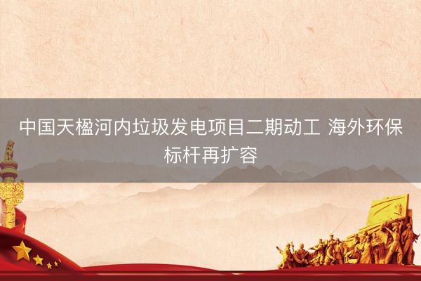 中国天楹河内垃圾发电项目二期动工 海外环保标杆再扩容
