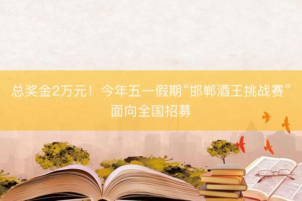 总奖金2万元！今年五一假期“邯郸酒王挑战赛”面向全国招募