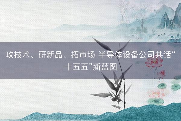 攻技术、研新品、拓市场 半导体设备公司共话“十五五”新蓝图