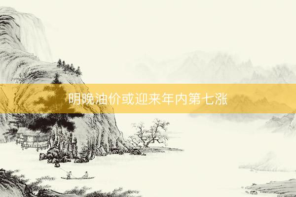 明晚油价或迎来年内第七涨