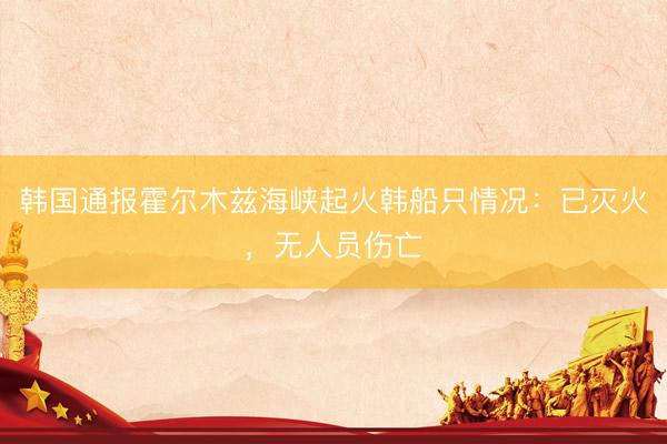 韩国通报霍尔木兹海峡起火韩船只情况：已灭火，无人员伤亡