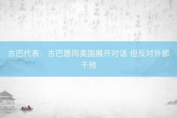 古巴代表：古巴愿同美国展开对话 但反对外部干预