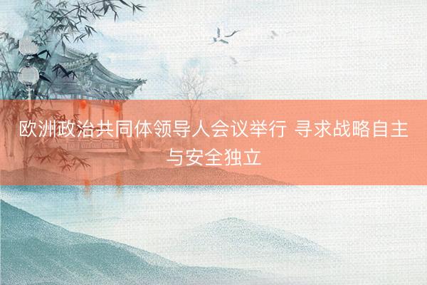 欧洲政治共同体领导人会议举行 寻求战略自主与安全独立