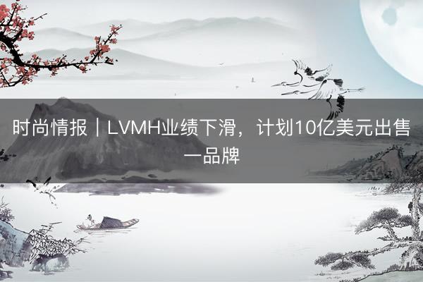 时尚情报｜LVMH业绩下滑，计划10亿美元出售一品牌