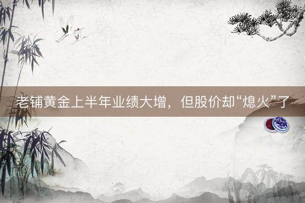 老铺黄金上半年业绩大增，但股价却“熄火”了