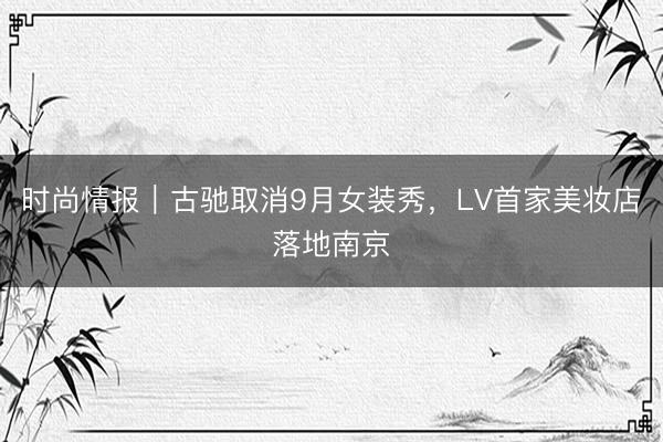 时尚情报｜古驰取消9月女装秀，LV首家美妆店落地南京