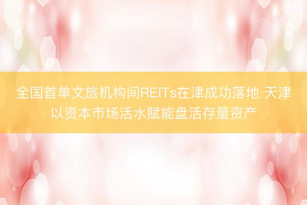 全国首单文旅机构间REITs在津成功落地 天津以资本市场活水赋能盘活存量资产