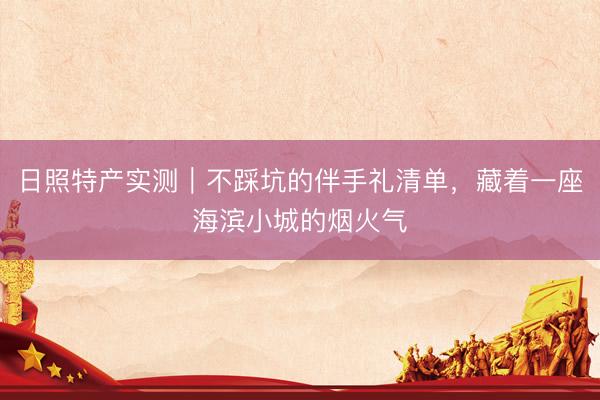 日照特产实测｜不踩坑的伴手礼清单，藏着一座海滨小城的烟火气