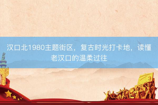 汉口北1980主题街区，复古时光打卡地，读懂老汉口的温柔过往
