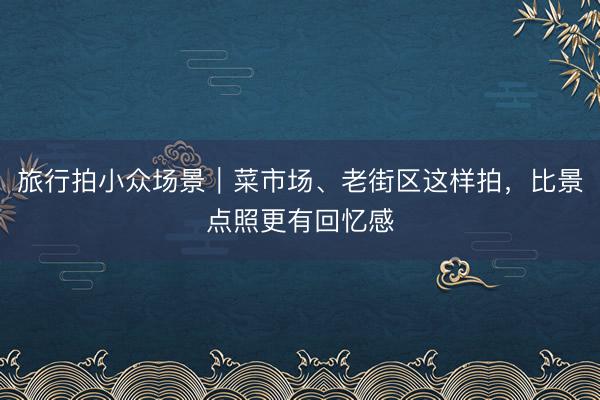 旅行拍小众场景｜菜市场、老街区这样拍，比景点照更有回忆感