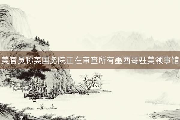 美官员称美国务院正在审查所有墨西哥驻美领事馆