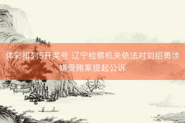体彩排列5开奖号 辽宁检察机关依法对刘绍勇涉嫌受贿案提起公诉