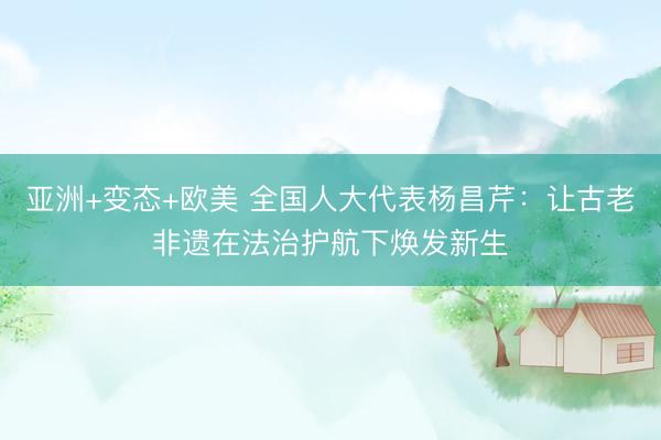 亚洲+变态+欧美 全国人大代表杨昌芹：让古老非遗在法治护航下焕发新生