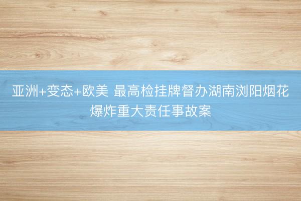 亚洲+变态+欧美 最高检挂牌督办湖南浏阳烟花爆炸重大责任事故案
