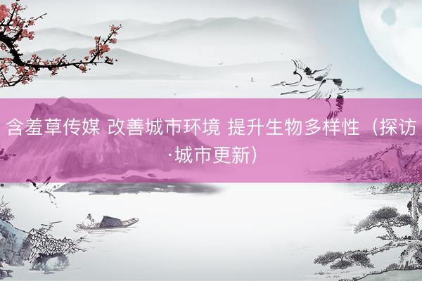 含羞草传媒 改善城市环境 提升生物多样性（探访·城市更新）