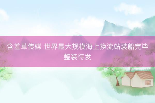 含羞草传媒 世界最大规模海上换流站装船完毕整装待发