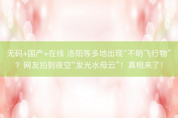 无码+国产+在线 洛阳等多地出现“不明飞行物”？网友拍到夜空“发光水母云”！真相来了！