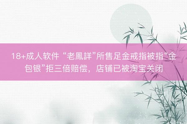 18+成人软件 “老鳳詳”所售足金戒指被指“金包银”拒三倍赔偿，店铺已被淘宝关闭