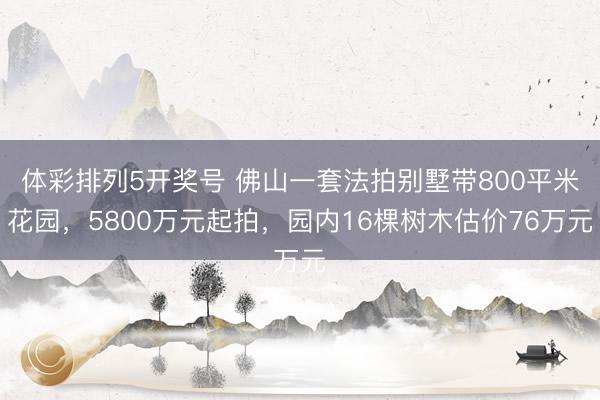 体彩排列5开奖号 佛山一套法拍别墅带800平米花园，5800万元起拍，园内16棵树木估价76万元