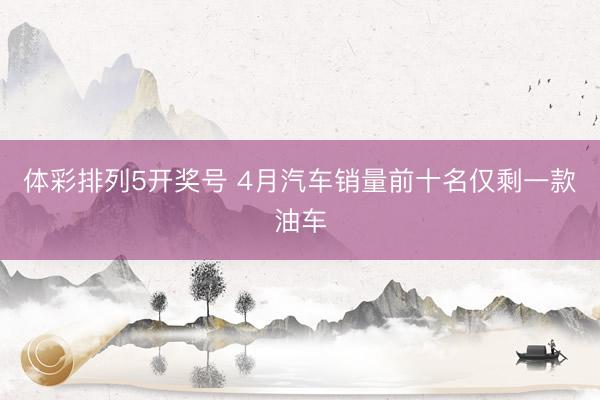 体彩排列5开奖号 4月汽车销量前十名仅剩一款油车