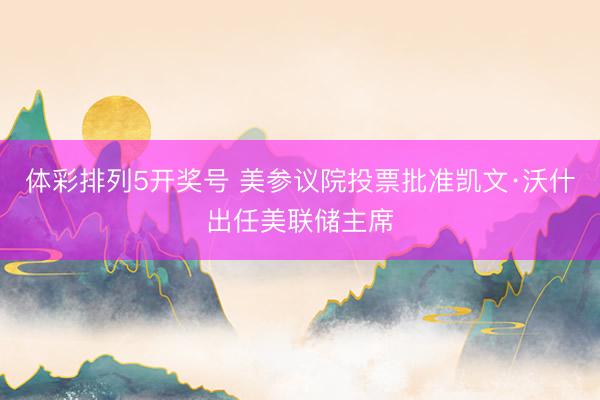 体彩排列5开奖号 美参议院投票批准凯文·沃什出任美联储主席