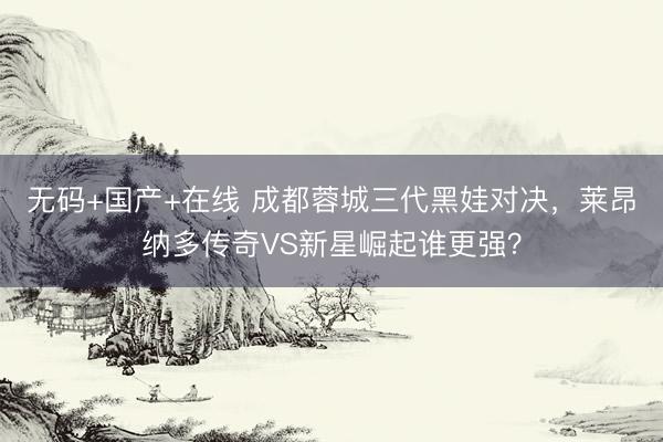 无码+国产+在线 成都蓉城三代黑娃对决，莱昂纳多传奇VS新星崛起谁更强？
