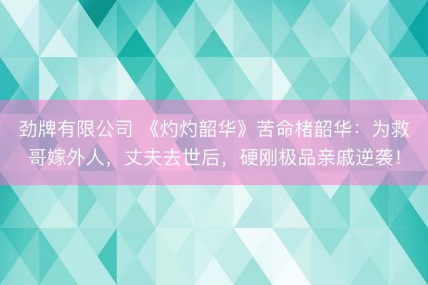 劲牌有限公司 《灼灼韶华》苦命楮韶华：为救哥嫁外人，丈夫去世后，硬刚极品亲戚逆袭！