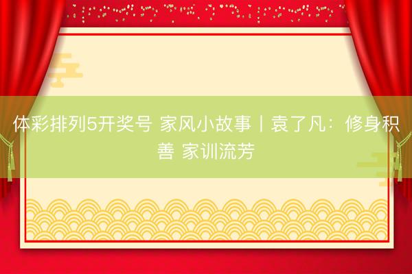 体彩排列5开奖号 家风小故事丨袁了凡：修身积善 家训流芳