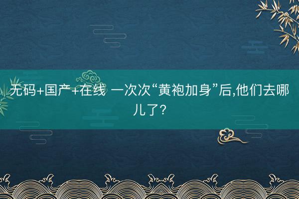 无码+国产+在线 一次次“黄袍加身”后，他们去哪儿了?