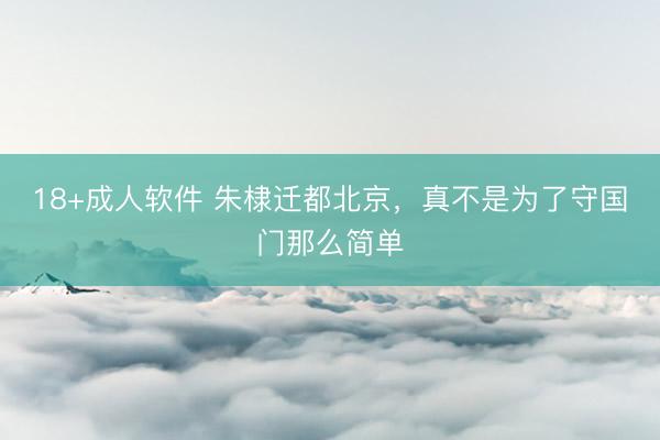 18+成人软件 朱棣迁都北京，真不是为了守国门那么简单