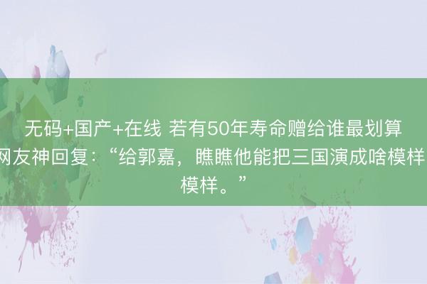 无码+国产+在线 若有50年寿命赠给谁最划算？网友神回复：“给郭嘉，瞧瞧他能把三国演成啥模样。”