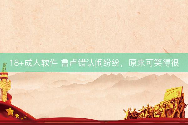 18+成人软件 鲁卢错认闹纷纷，原来可笑得很