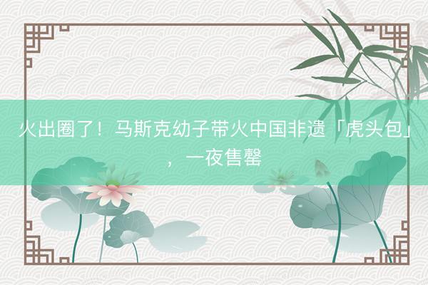 火出圈了！马斯克幼子带火中国非遗「虎头包」，一夜售罄