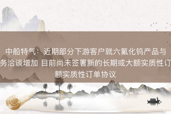 中船特气：近期部分下游客户就六氟化钨产品与公司业务洽谈增加 目前尚未签署新的长期或大额实质性订单协议
