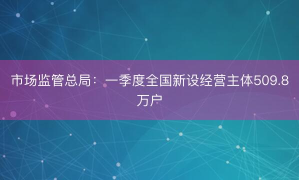 市场监管总局：一季度全国新设经营主体509.8万户